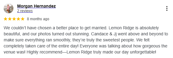 A screenshot of a glowing five-star Google review from a satisfied bride, Morgan Hernandez. She highlights the stunning beauty of the Lemon Ridge venue, the exceptional service provided by Candace and Jj, and the seamless execution of her wedding day. This image serves as social proof of our commitment to making our couples feel taken care of and ensuring their wedding day is unforgettable.